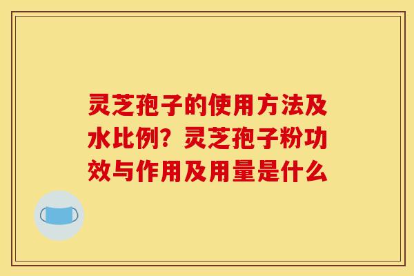 灵芝孢子的使用方法及水比例?灵芝孢子粉功效与作用及用量是什么