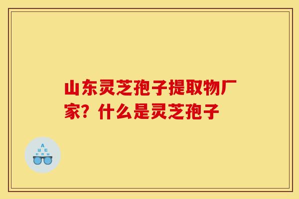山东灵芝孢子提取物厂家?什么是灵芝孢子