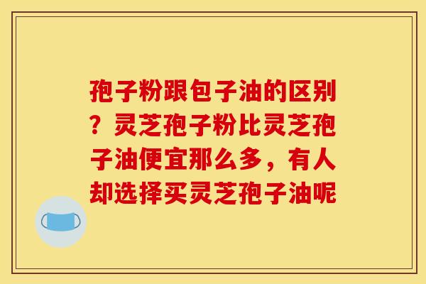 孢子粉跟包子油的区别？灵芝孢子粉比灵芝孢子油便宜那么多，有人却选择买灵芝孢子油呢