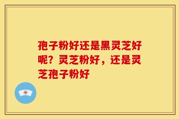 孢子粉好还是黑灵芝好呢?灵芝粉好,还是灵芝孢子粉好