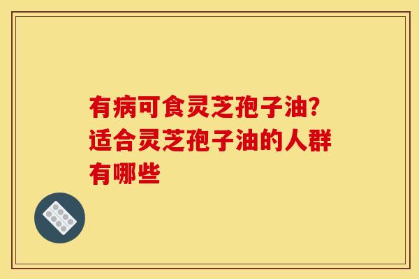 有病可食灵芝孢子油?适合灵芝孢子油的人群有哪些