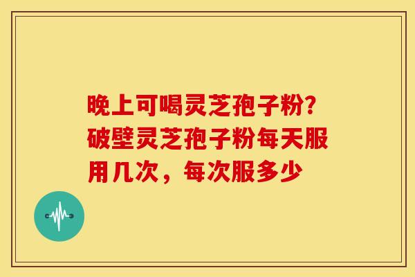 晚上可喝灵芝孢子粉？破壁灵芝孢子粉每天服用几次，每次服多少