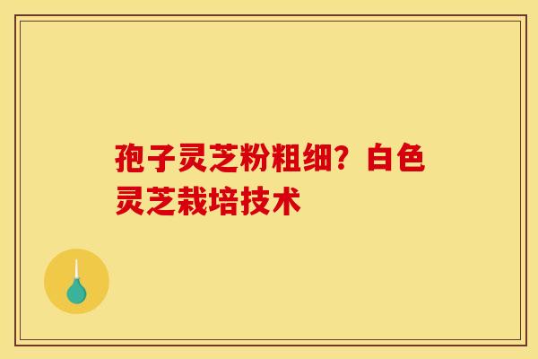 孢子灵芝粉粗细?白色灵芝栽培技术