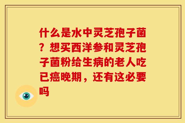什么是水中灵芝孢子菌?想买西洋参和灵芝孢子菌粉给生病的老人吃已癌晚期,还有这必要吗