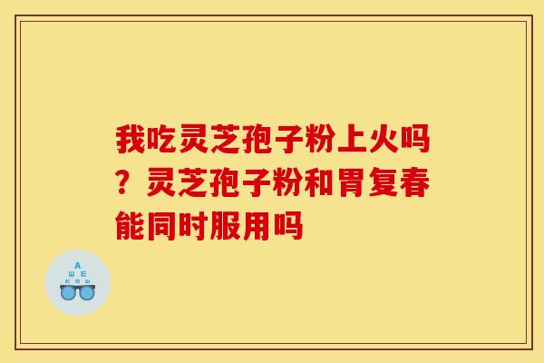 我吃灵芝孢子粉上火吗?灵芝孢子粉和胃复春能同时服用吗