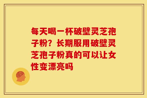 每天喝一杯破壁灵芝孢子粉?长期服用破壁灵芝孢子粉真的可以让女性变漂亮吗