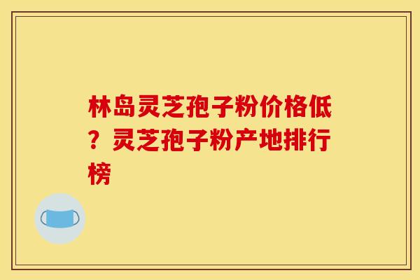 林岛灵芝孢子粉价格低？灵芝孢子粉产地排行榜