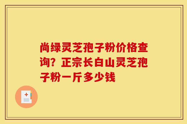 尚绿灵芝孢子粉价格查询？正宗长白山灵芝孢子粉一斤多少钱