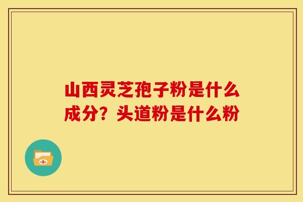 山西灵芝孢子粉是什么成分?头道粉是什么粉
