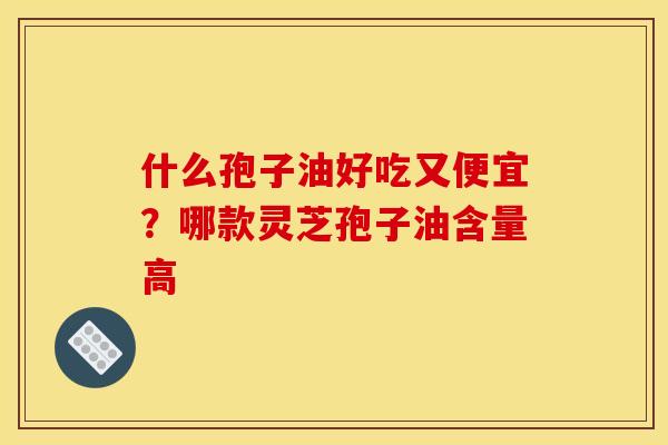 什么孢子油好吃又便宜?哪款灵芝孢子油含量高