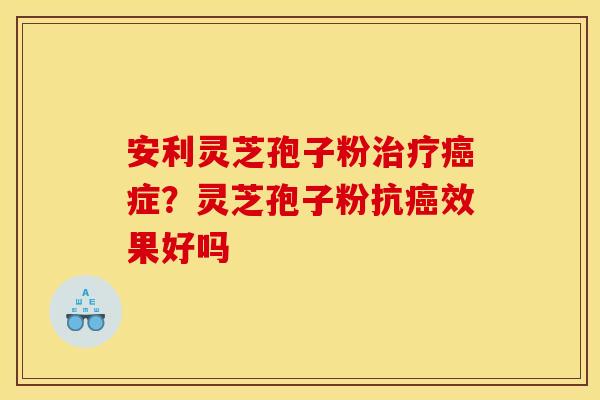 安利灵芝孢子粉治疗癌症?灵芝孢子粉抗癌效果好吗