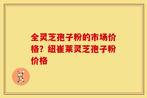 全灵芝孢子粉的市场价格?纽崔莱灵芝孢子粉价格