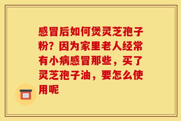 感冒后如何煲灵芝孢子粉?因为家里老人经常有小病感冒那些,买了灵芝孢子油,要怎么使用呢
