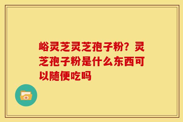 峪灵芝灵芝孢子粉？灵芝孢子粉是什么东西可以随便吃吗