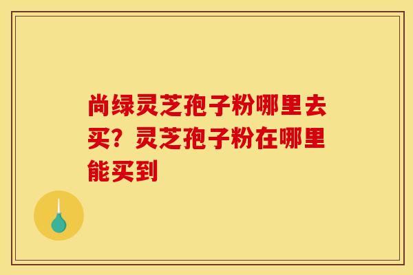 尚绿灵芝孢子粉哪里去买?灵芝孢子粉在哪里能买到