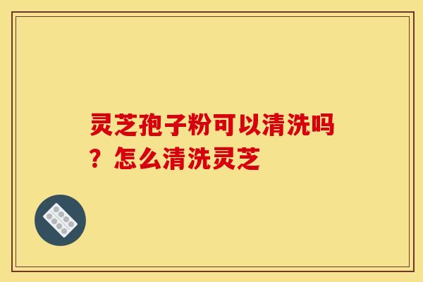 灵芝孢子粉可以清洗吗？怎么清洗灵芝