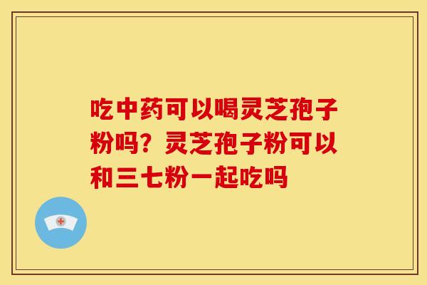 吃中药可以喝灵芝孢子粉吗?灵芝孢子粉可以和三七粉一起吃吗