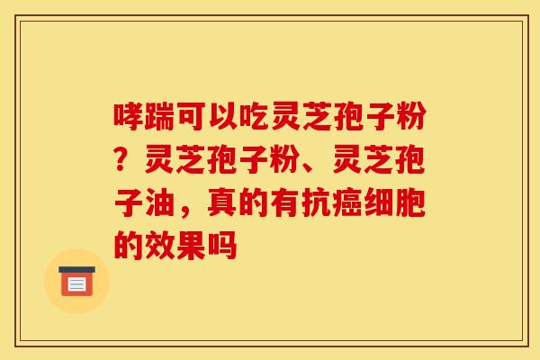 哮踹可以吃灵芝孢子粉?灵芝孢子粉、灵芝孢子油,真的有抗癌细胞的效果吗