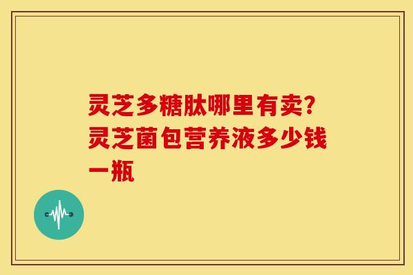 灵芝多糖肽哪里有卖?灵芝菌包营养液多少钱一瓶