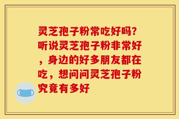 灵芝孢子粉常吃好吗？听说灵芝孢子粉非常好，身边的好多朋友都在吃，想问问灵芝孢子粉究竟有多好