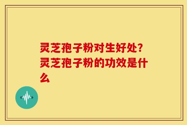 灵芝孢子粉对生好处?灵芝孢子粉的功效是什么