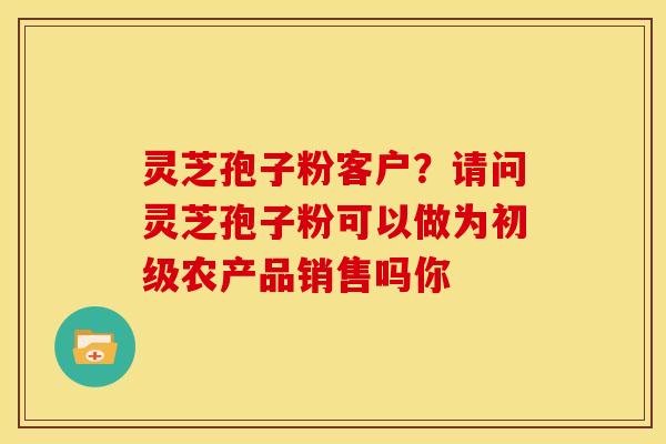 灵芝孢子粉客户?请问灵芝孢子粉可以做为初级农产品销售吗你
