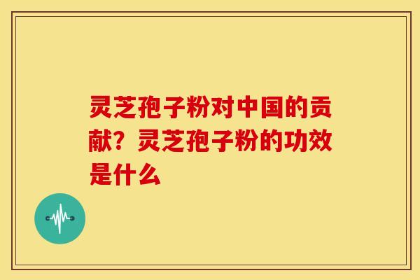 灵芝孢子粉对中国的贡献?灵芝孢子粉的功效是什么