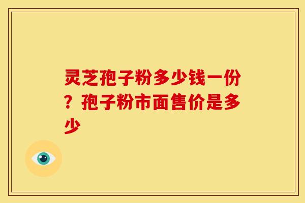 灵芝孢子粉多少钱一份?孢子粉市面售价是多少