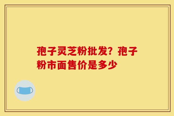 孢子灵芝粉批发?孢子粉市面售价是多少