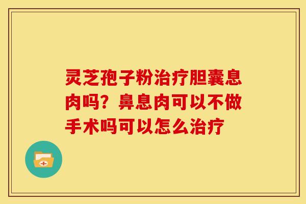 灵芝孢子粉治疗胆囊息肉吗?鼻息肉可以不做手术吗可以怎么治疗