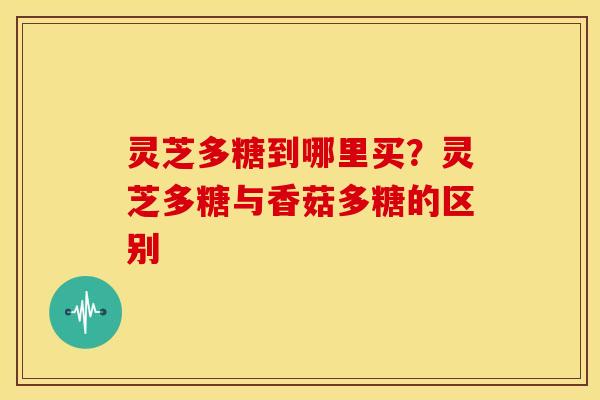 灵芝多糖到哪里买?灵芝多糖与香菇多糖的区别