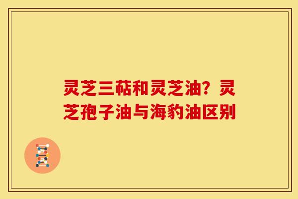 灵芝三萜和灵芝油？灵芝孢子油与海豹油区别