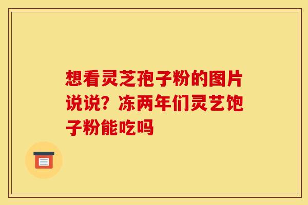 想看灵芝孢子粉的图片说说？冻两年们灵艺饱子粉能吃吗