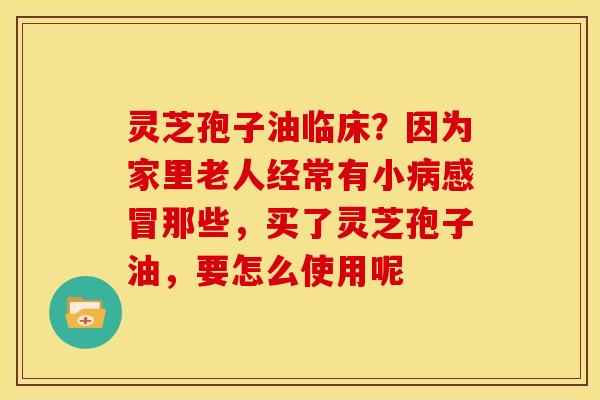 灵芝孢子油临床?因为家里老人经常有小病感冒那些,买了灵芝孢子油,要怎么使用呢