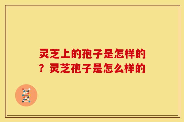 灵芝上的孢子是怎样的?灵芝孢子是怎么样的