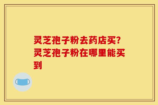 灵芝孢子粉去药店买？灵芝孢子粉在哪里能买到