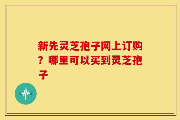 新先灵芝孢子网上订购?哪里可以买到灵芝孢子
