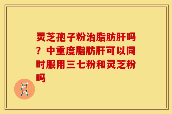 灵芝孢子粉治脂肪肝吗?中重度脂肪肝可以同时服用三七粉和灵芝粉吗