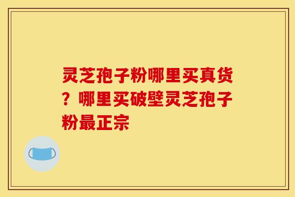 灵芝孢子粉哪里买真货?哪里买破壁灵芝孢子粉最正宗