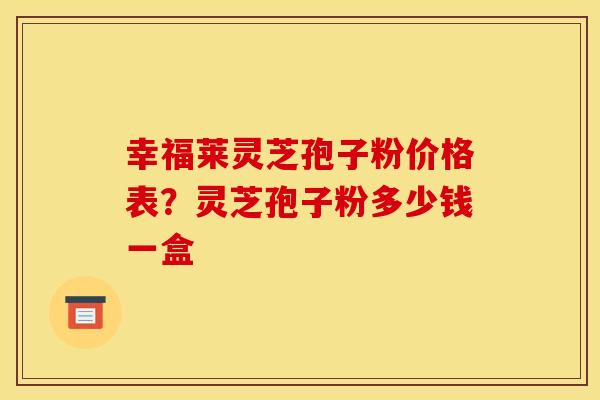 幸福莱灵芝孢子粉价格表?灵芝孢子粉多少钱一盒