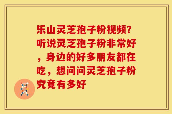 乐山灵芝孢子粉视频?听说灵芝孢子粉非常好,身边的好多朋友都在吃,想问问灵芝孢子粉究竟有多好