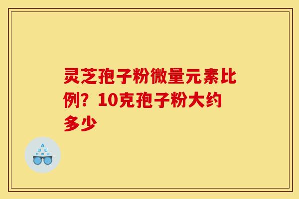 灵芝孢子粉微量元素比例?10克孢子粉大约多少