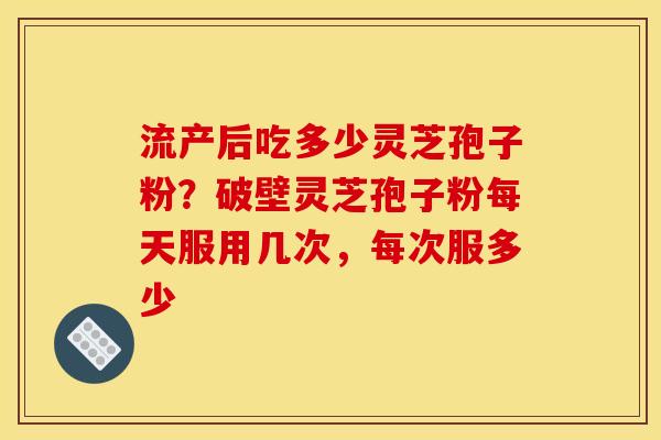 流产后吃多少灵芝孢子粉？破壁灵芝孢子粉每天服用几次，每次服多少