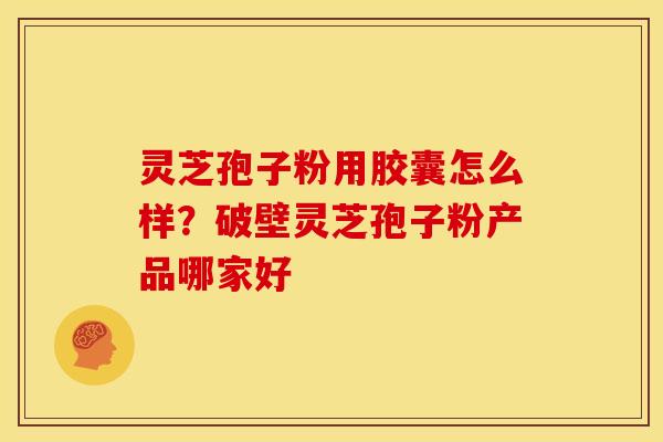 灵芝孢子粉用胶囊怎么样?破壁灵芝孢子粉产品哪家好