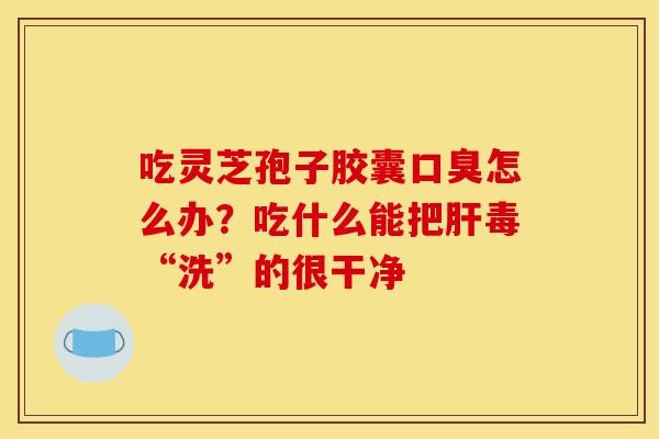 吃灵芝孢子胶囊口臭怎么办?吃什么能把肝毒“洗”的很干净