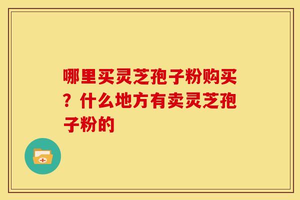 哪里买灵芝孢子粉购买?什么地方有卖灵芝孢子粉的