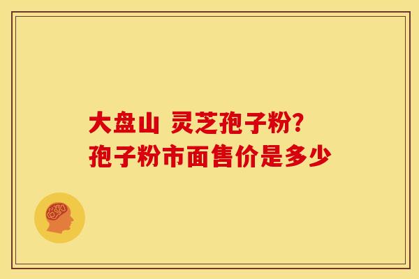 大盘山 灵芝孢子粉？孢子粉市面售价是多少