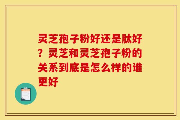 灵芝孢子粉好还是肽好？灵芝和灵芝孢子粉的关系到底是怎么样的谁更好