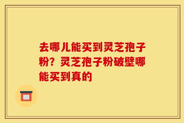 去哪儿能买到灵芝孢子粉?灵芝孢子粉破壁哪能买到真的
