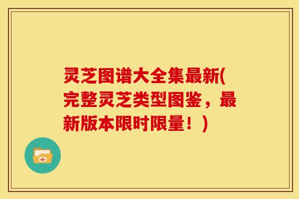 灵芝图谱大全集最新(完整灵芝类型图鉴,最新版本限时限量!)